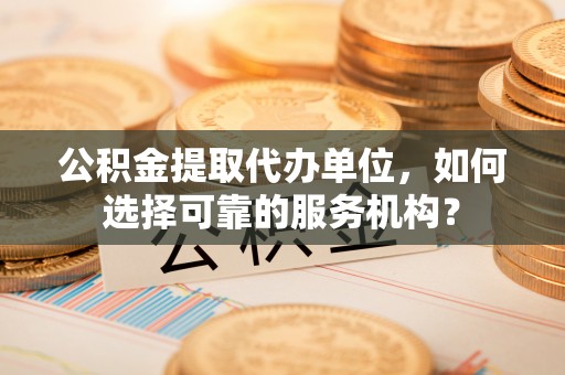 埌东公积金提取代办单位，如何选择可靠的服务机构？