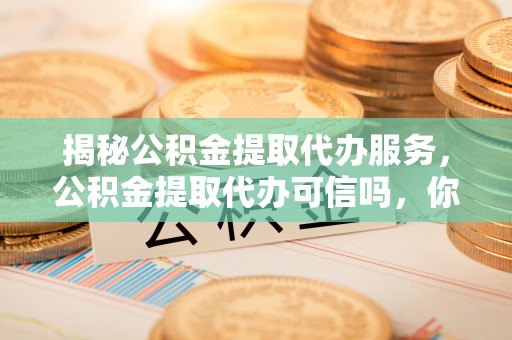 埌东揭秘公积金提取代办服务，公积金提取代办可信吗，你需要知道的真相
