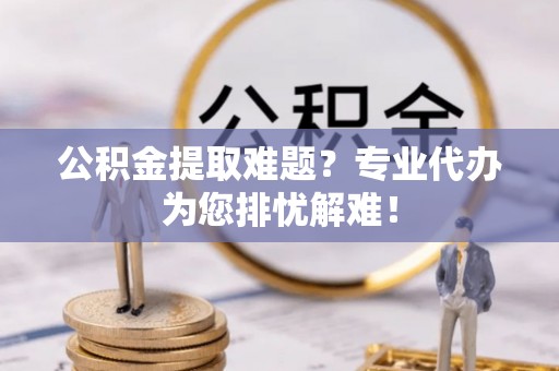 埌东公积金提取难题？专业代办为您排忧解难！