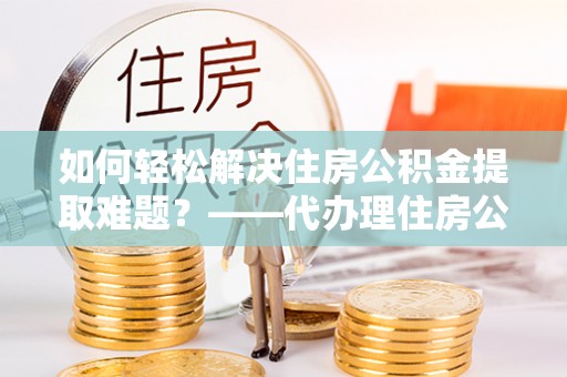 埌东如何轻松解决住房公积金提取难题？——代办理住房公积金提取服务解析