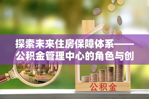 埌东探索未来住房保障体系——公积金管理中心的角色与创新