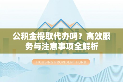 埌东公积金提取代办吗？高效服务与注意事项全解析