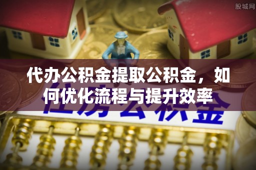 埌东代办公积金提取公积金，如何优化流程与提升效率