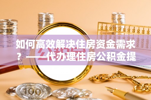 埌东如何高效解决住房资金需求？——代办理住房公积金提取服务全解析