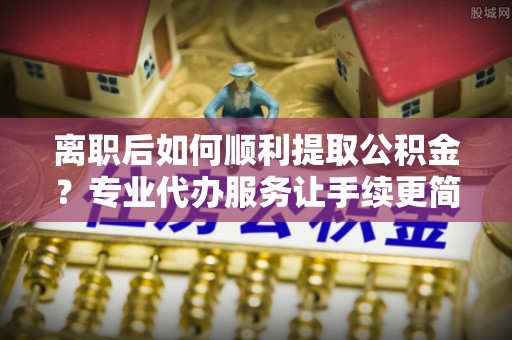 埌东离职后如何顺利提取公积金？专业代办服务让手续更简单