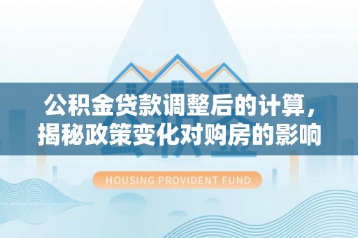 埌东公积金贷款调整后的计算，揭秘政策变化对购房的影响