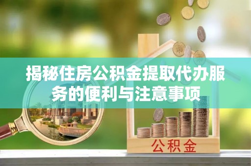 埌东揭秘住房公积金提取代办服务的便利与注意事项