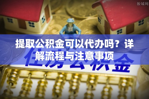 埌东提取公积金可以代办吗？详解流程与注意事项