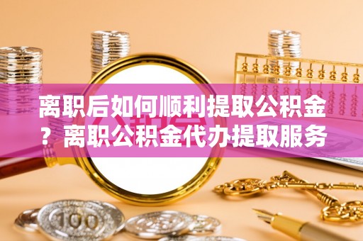 埌东离职后如何顺利提取公积金？离职公积金代办提取服务助力无忧办理