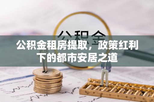 埌东公积金租房提取，政策红利下的都市安居之道