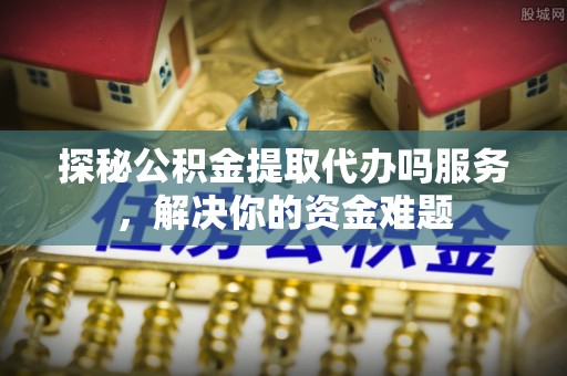 埌东探秘公积金提取代办吗服务，解决你的资金难题
