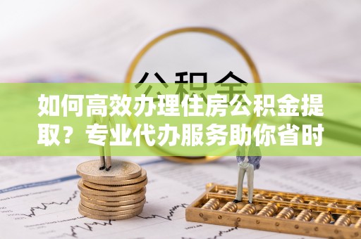 埌东如何高效办理住房公积金提取？专业代办服务助你省时省力