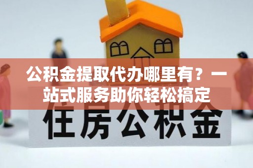 埌东公积金提取代办哪里有？一站式服务助你轻松搞定