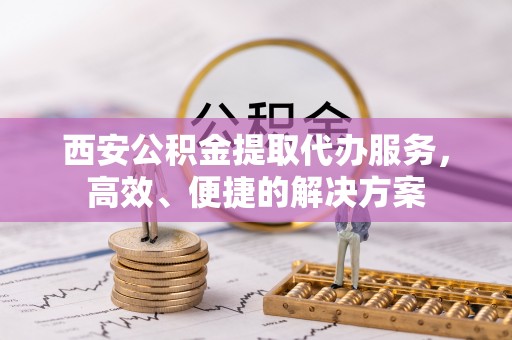 埌东西安公积金提取代办服务，高效、便捷的解决方案