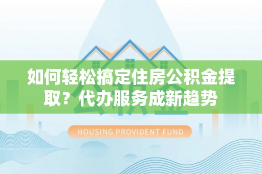 埌东如何轻松搞定住房公积金提取？代办服务成新趋势